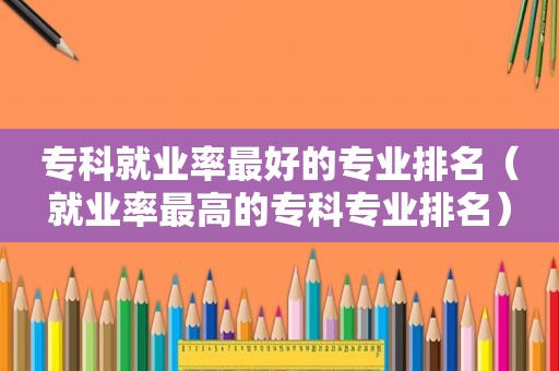 专科就业率最好的专业排名（就业率最高的专科专业排名）