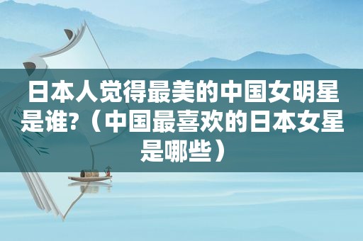 日本人觉得最美的中国女明星是谁?（中国最喜欢的日本女星是哪些）