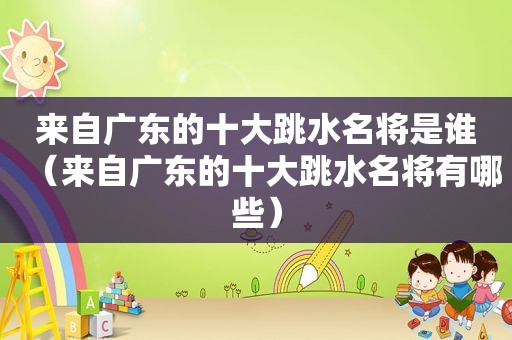 来自广东的十大跳水名将是谁（来自广东的十大跳水名将有哪些）