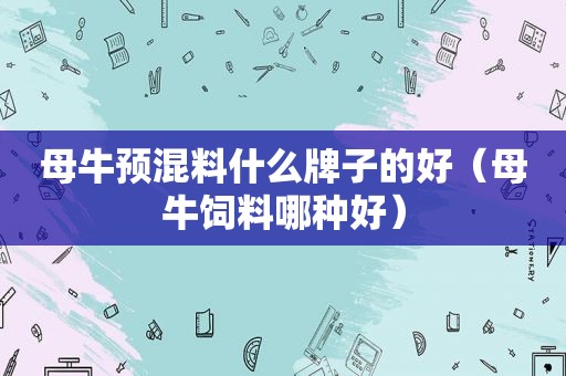 母牛预混料什么牌子的好（母牛饲料哪种好）