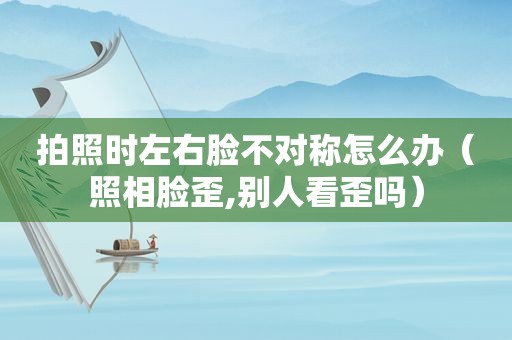 拍照时左右脸不对称怎么办（照相脸歪,别人看歪吗）