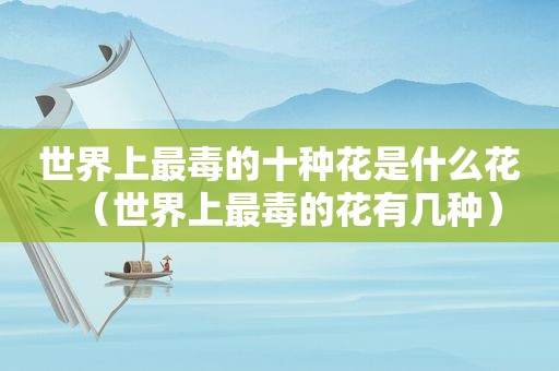 世界上最毒的十种花是什么花（世界上最毒的花有几种）