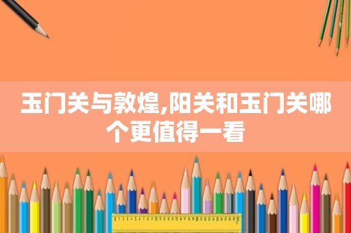 玉门关与敦煌,阳关和玉门关哪个更值得一看