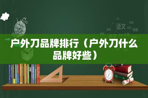 户外刀品牌排行（户外刀什么品牌好些）