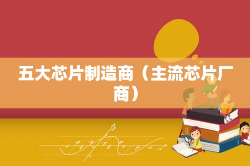 五大芯片制造商（主流芯片厂商）