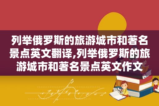 列举俄罗斯的旅游城市和著名景点英文翻译,列举俄罗斯的旅游城市和著名景点英文作文
