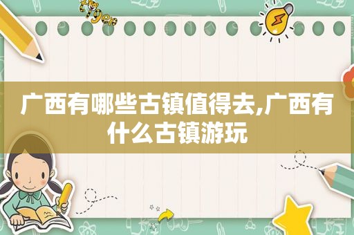 广西有哪些古镇值得去,广西有什么古镇游玩