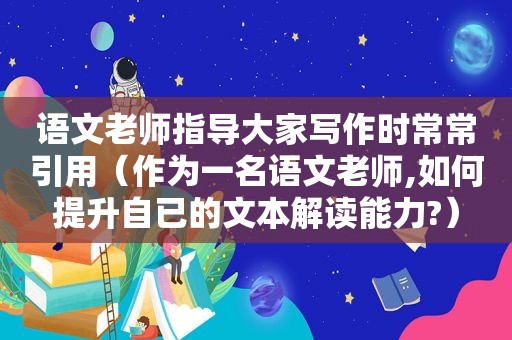 语文老师指导大家写作时常常引用（作为一名语文老师,如何提升自已的文本解读能力?）