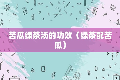 苦瓜绿茶汤的功效（绿茶配苦瓜）