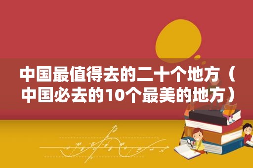 中国最值得去的二十个地方（中国必去的10个最美的地方）