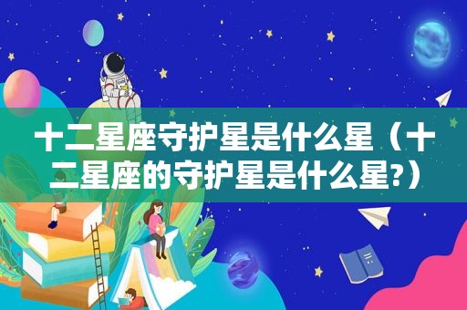十二星座守护星是什么星（十二星座的守护星是什么星?）