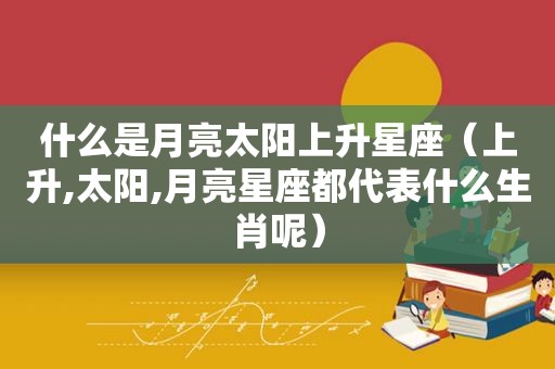 什么是月亮太阳上升星座（上升,太阳,月亮星座都代表什么生肖呢）