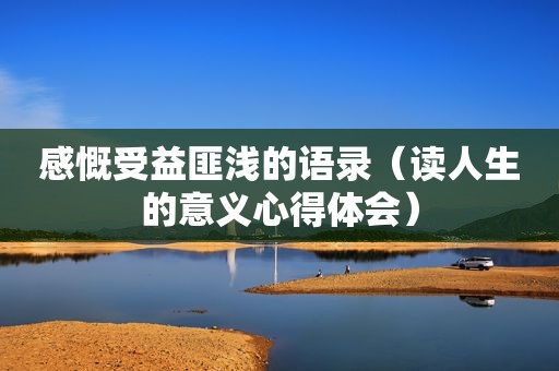 感慨受益匪浅的语录（读人生的意义心得体会）