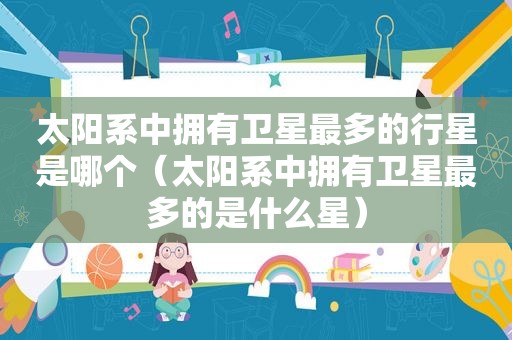 太阳系中拥有卫星最多的行星是哪个（太阳系中拥有卫星最多的是什么星）