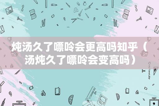 炖汤久了嘌呤会更高吗知乎（汤炖久了嘌呤会变高吗）