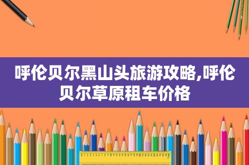 呼伦贝尔黑山头旅游攻略,呼伦贝尔草原租车价格