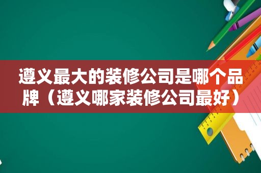 遵义最大的装修公司是哪个品牌（遵义哪家装修公司最好）