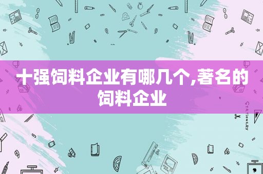 十强饲料企业有哪几个,著名的饲料企业