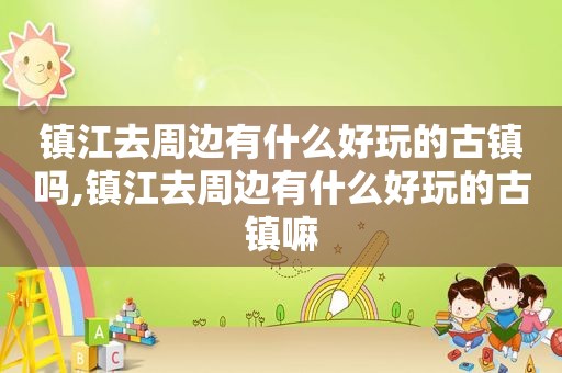 镇江去周边有什么好玩的古镇吗,镇江去周边有什么好玩的古镇嘛  第1张