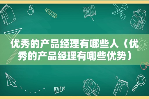 优秀的产品经理有哪些人（优秀的产品经理有哪些优势）