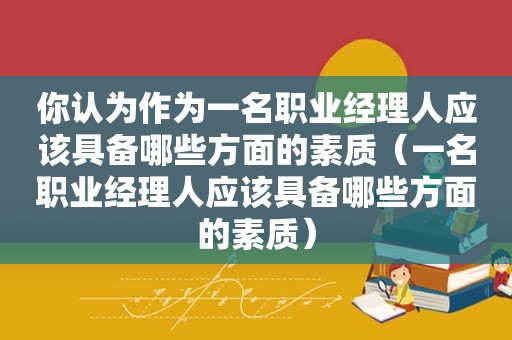 你认为作为一名职业经理人应该具备哪些方面的素质（一名职业经理人应该具备哪些方面的素质）