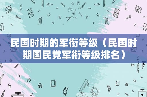 民国时期的军衔等级（民国时期 *** 军衔等级排名）