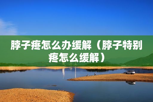 脖子疼怎么办缓解（脖子特别疼怎么缓解）