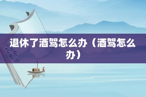 退休了酒驾怎么办（酒驾怎么办）