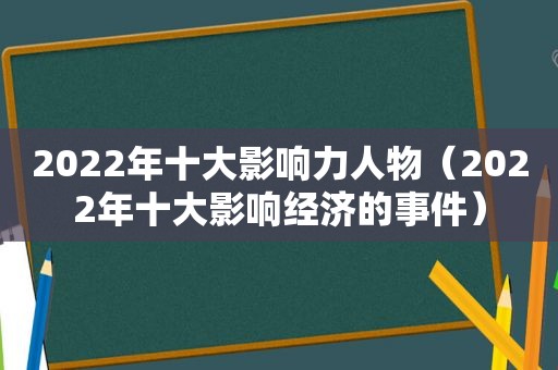 2022年十大影响力人物（2022年十大影响经济的事件）  第1张