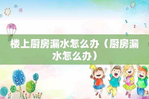 楼上厨房漏水怎么办（厨房漏水怎么办）