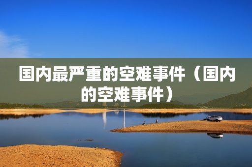 国内最严重的空难事件（国内的空难事件）