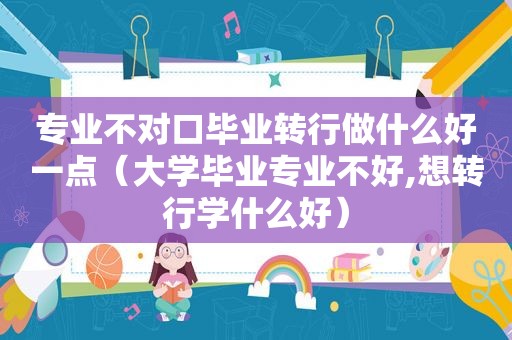 专业不对口毕业转行做什么好一点（大学毕业专业不好,想转行学什么好）