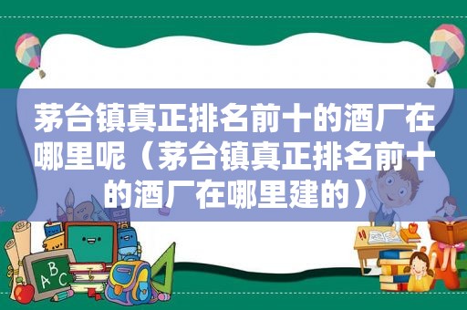 茅台镇真正排名前十的酒厂在哪里呢（茅台镇真正排名前十的酒厂在哪里建的）