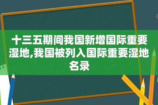 十三五期间我国新增国际重要湿地,我国被列入国际重要湿地名录