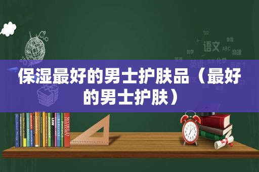 保湿最好的男士护肤品（最好的男士护肤）