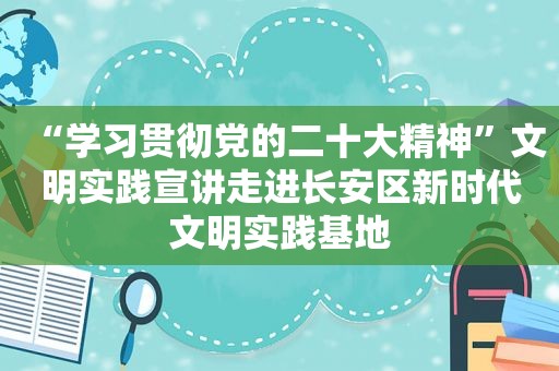 “学习贯彻党的二十大精神”文明实践宣讲走进长安区新时代文明实践基地