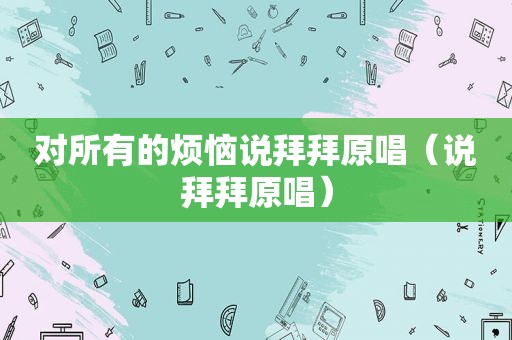 对所有的烦恼说拜拜原唱（说拜拜原唱）