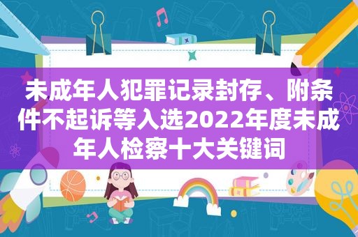 未成年人犯罪记录封存、附条件不起诉等入选2022年度未成年人检察十大关键词