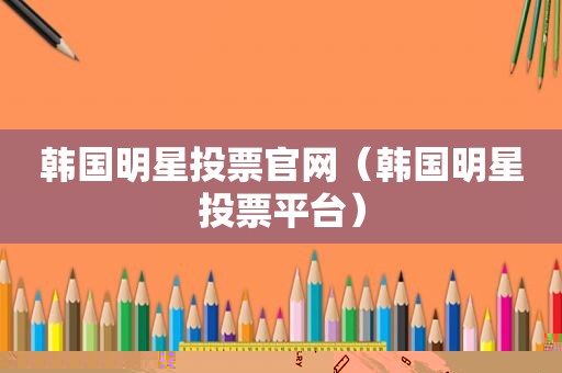 韩国明星投票官网（韩国明星投票平台）