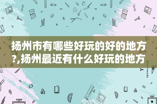 扬州市有哪些好玩的好的地方?,扬州最近有什么好玩的地方
