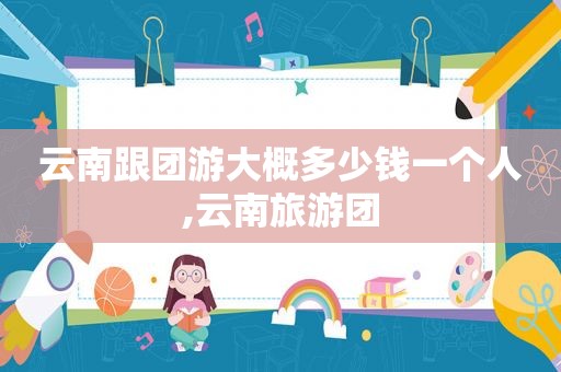 云南跟团游大概多少钱一个人,云南旅游团