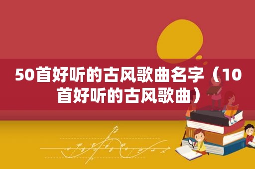 50首好听的古风歌曲名字（10首好听的古风歌曲）