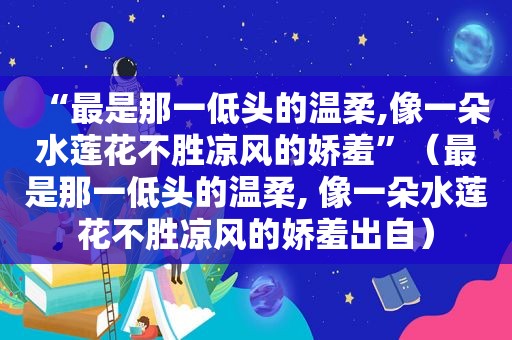 “最是那一低头的温柔,像一朵水莲花不胜凉风的娇羞”（最是那一低头的温柔, 像一朵水莲花不胜凉风的娇羞出自）