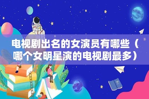 电视剧出名的女演员有哪些（哪个女明星演的电视剧最多）  第1张