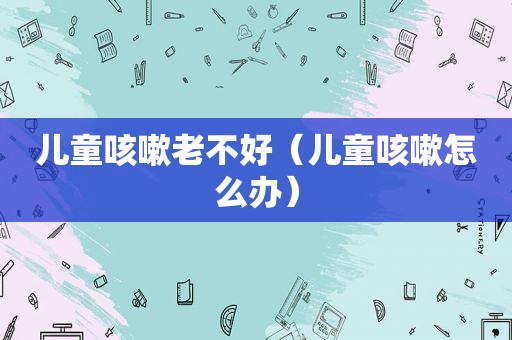 儿童咳嗽老不好（儿童咳嗽怎么办）