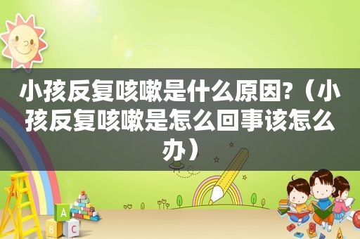 小孩反复咳嗽是什么原因?（小孩反复咳嗽是怎么回事该怎么办）