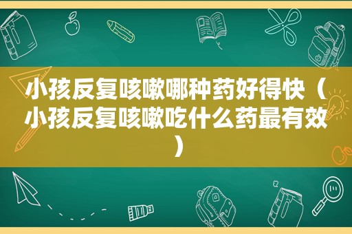 小孩反复咳嗽哪种药好得快（小孩反复咳嗽吃什么药最有效）