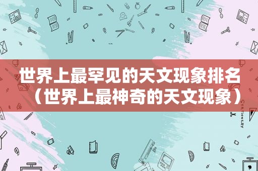 世界上最罕见的天文现象排名（世界上最神奇的天文现象）