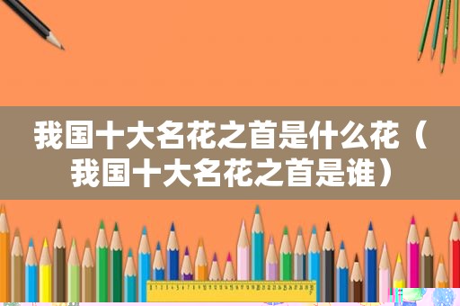 我国十大名花之首是什么花（我国十大名花之首是谁）