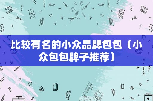 比较有名的小众品牌包包（小众包包牌子推荐）